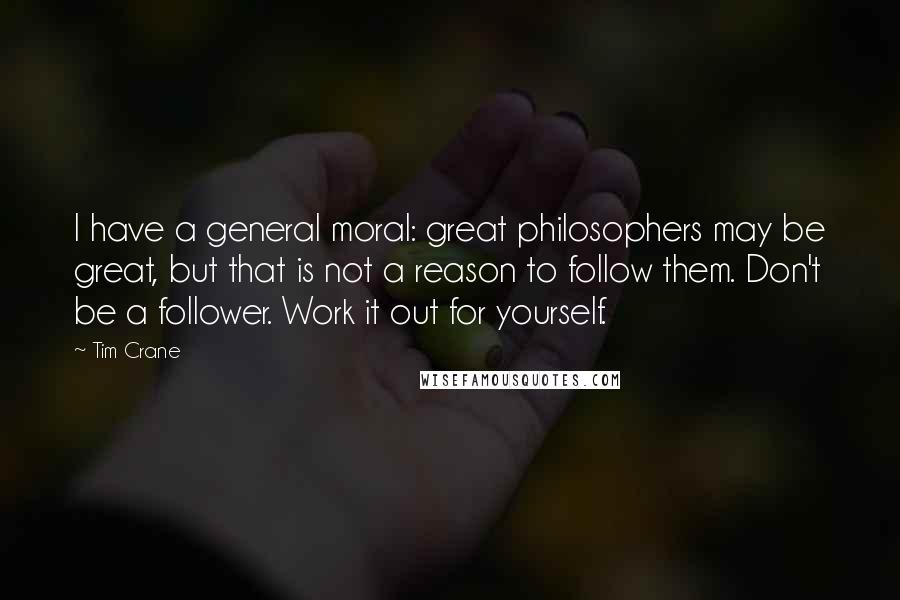 Tim Crane Quotes: I have a general moral: great philosophers may be great, but that is not a reason to follow them. Don't be a follower. Work it out for yourself.