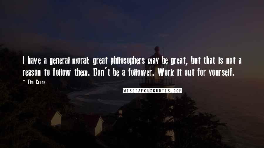 Tim Crane Quotes: I have a general moral: great philosophers may be great, but that is not a reason to follow them. Don't be a follower. Work it out for yourself.