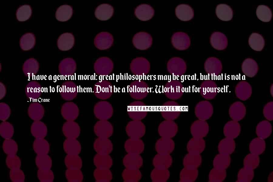 Tim Crane Quotes: I have a general moral: great philosophers may be great, but that is not a reason to follow them. Don't be a follower. Work it out for yourself.