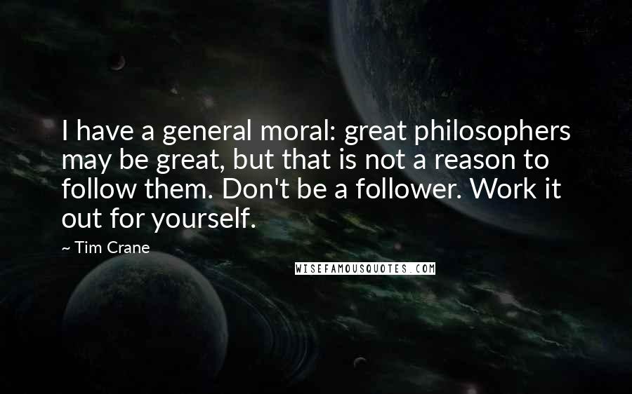 Tim Crane Quotes: I have a general moral: great philosophers may be great, but that is not a reason to follow them. Don't be a follower. Work it out for yourself.