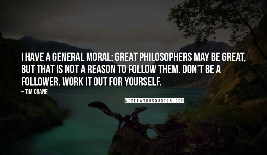 Tim Crane Quotes: I have a general moral: great philosophers may be great, but that is not a reason to follow them. Don't be a follower. Work it out for yourself.