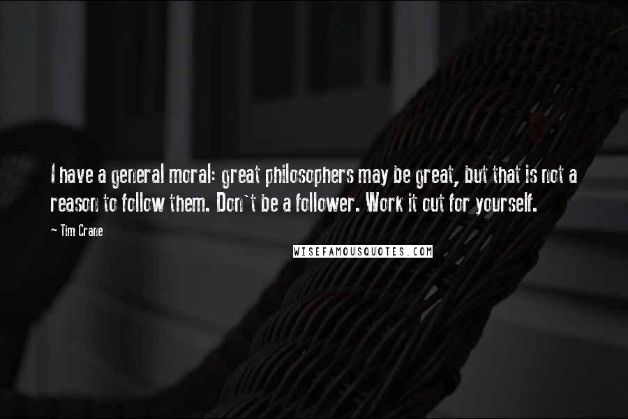 Tim Crane Quotes: I have a general moral: great philosophers may be great, but that is not a reason to follow them. Don't be a follower. Work it out for yourself.