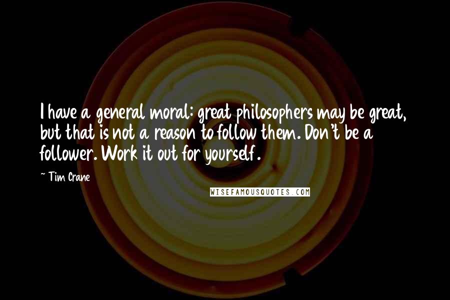 Tim Crane Quotes: I have a general moral: great philosophers may be great, but that is not a reason to follow them. Don't be a follower. Work it out for yourself.
