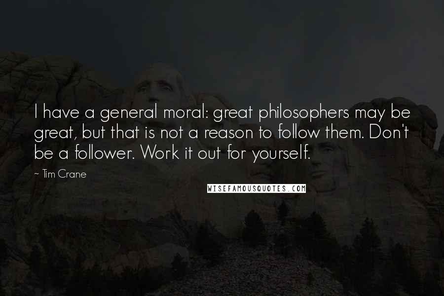 Tim Crane Quotes: I have a general moral: great philosophers may be great, but that is not a reason to follow them. Don't be a follower. Work it out for yourself.