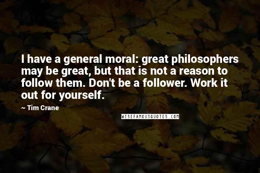 Tim Crane Quotes: I have a general moral: great philosophers may be great, but that is not a reason to follow them. Don't be a follower. Work it out for yourself.