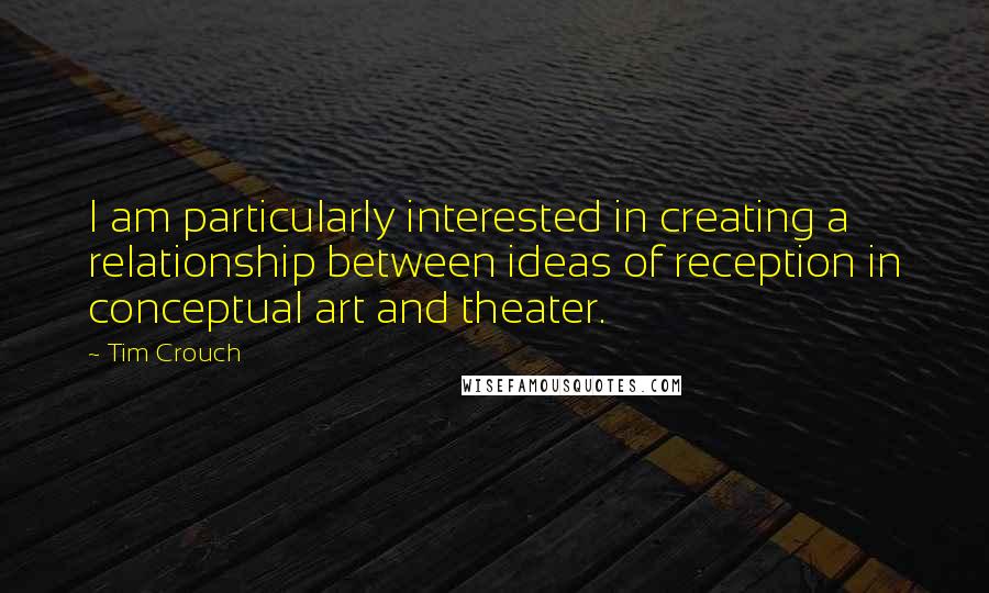 Tim Crouch Quotes: I am particularly interested in creating a relationship between ideas of reception in conceptual art and theater.