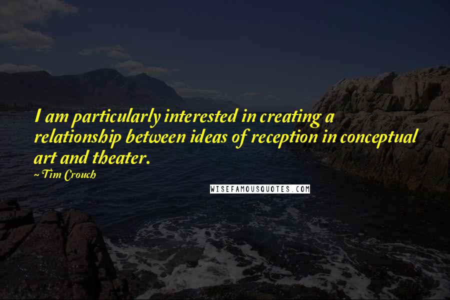 Tim Crouch Quotes: I am particularly interested in creating a relationship between ideas of reception in conceptual art and theater.