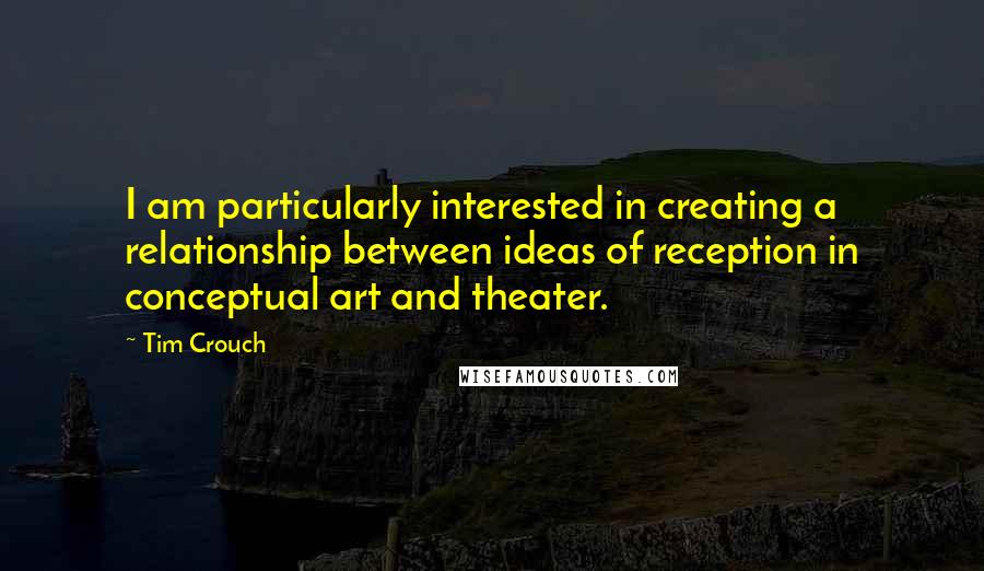 Tim Crouch Quotes: I am particularly interested in creating a relationship between ideas of reception in conceptual art and theater.