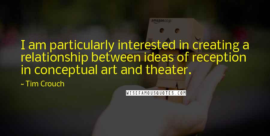 Tim Crouch Quotes: I am particularly interested in creating a relationship between ideas of reception in conceptual art and theater.