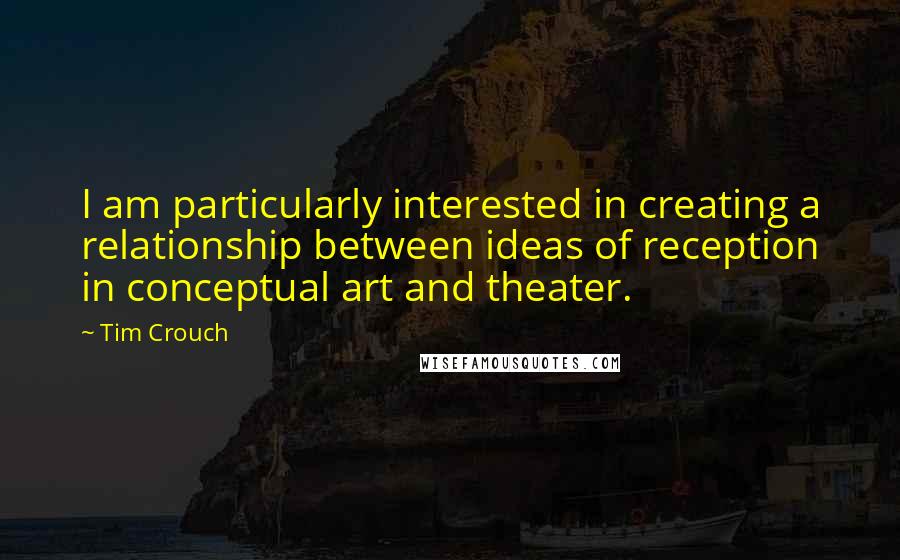 Tim Crouch Quotes: I am particularly interested in creating a relationship between ideas of reception in conceptual art and theater.