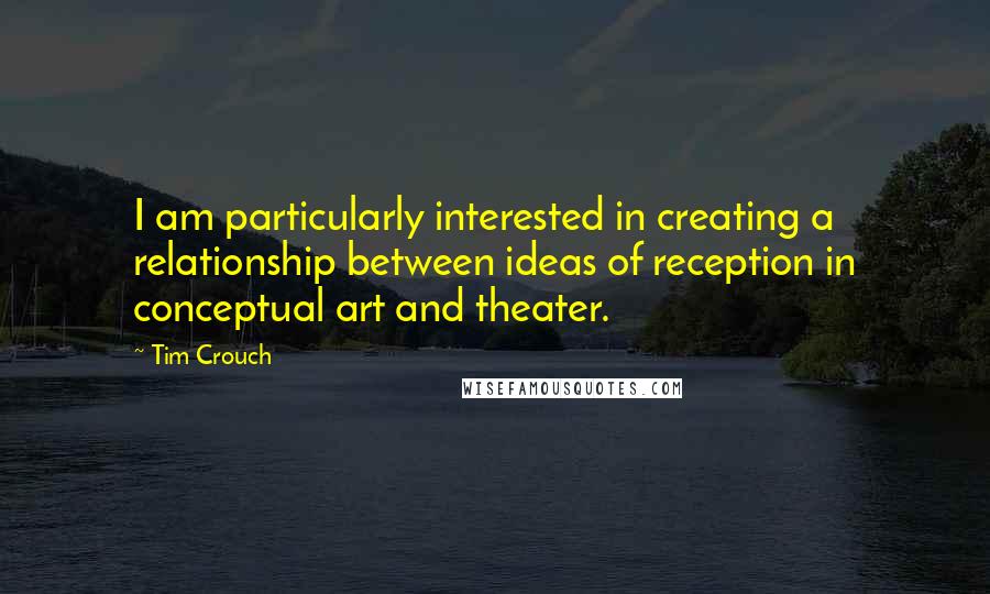 Tim Crouch Quotes: I am particularly interested in creating a relationship between ideas of reception in conceptual art and theater.