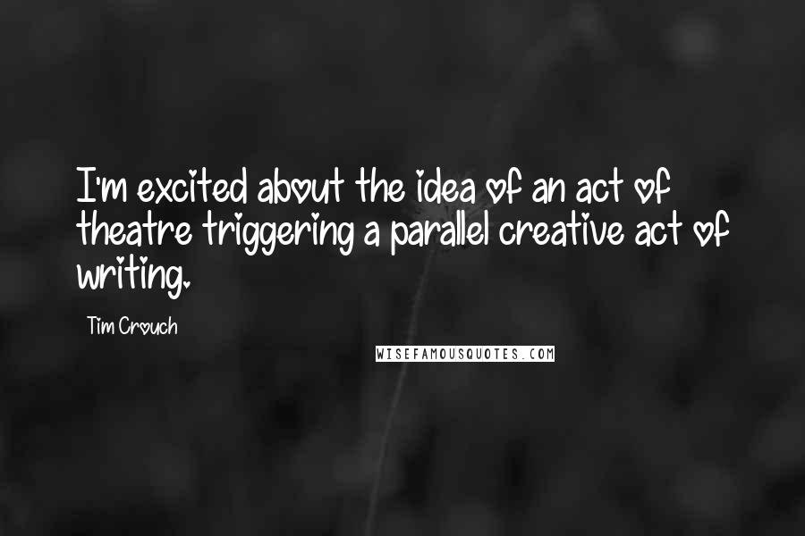 Tim Crouch Quotes: I'm excited about the idea of an act of theatre triggering a parallel creative act of writing.