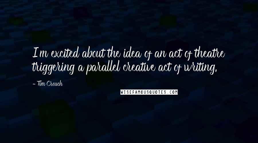 Tim Crouch Quotes: I'm excited about the idea of an act of theatre triggering a parallel creative act of writing.