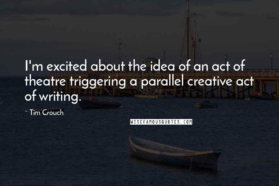Tim Crouch Quotes: I'm excited about the idea of an act of theatre triggering a parallel creative act of writing.