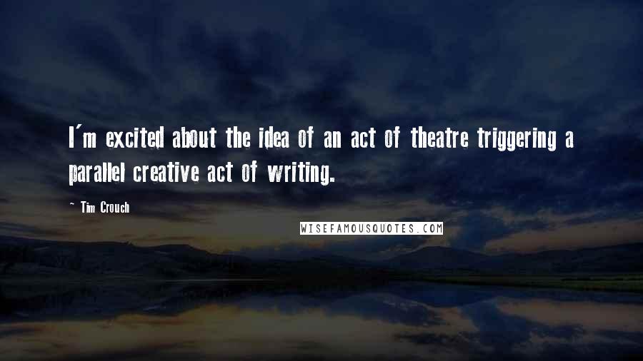 Tim Crouch Quotes: I'm excited about the idea of an act of theatre triggering a parallel creative act of writing.