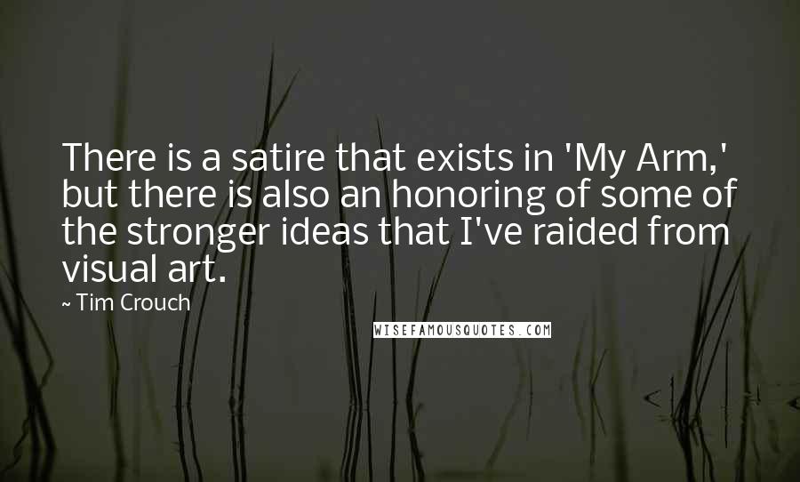 Tim Crouch Quotes: There is a satire that exists in 'My Arm,' but there is also an honoring of some of the stronger ideas that I've raided from visual art.