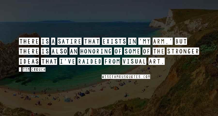 Tim Crouch Quotes: There is a satire that exists in 'My Arm,' but there is also an honoring of some of the stronger ideas that I've raided from visual art.