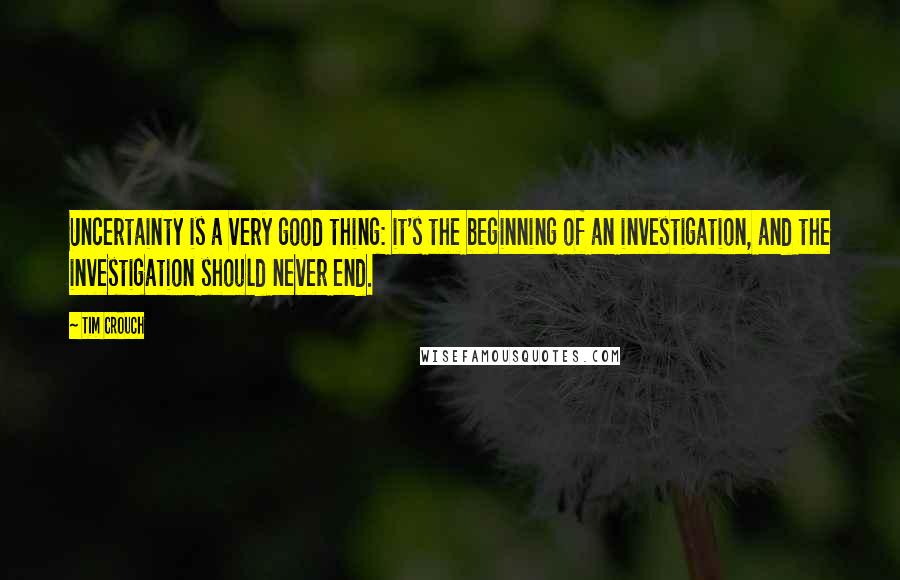 Tim Crouch Quotes: Uncertainty is a very good thing: it's the beginning of an investigation, and the investigation should never end.