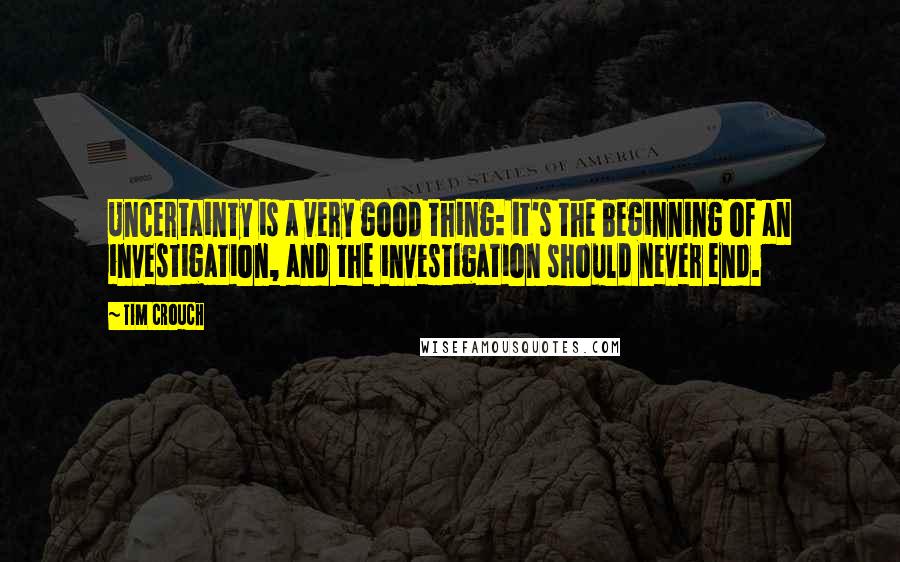 Tim Crouch Quotes: Uncertainty is a very good thing: it's the beginning of an investigation, and the investigation should never end.