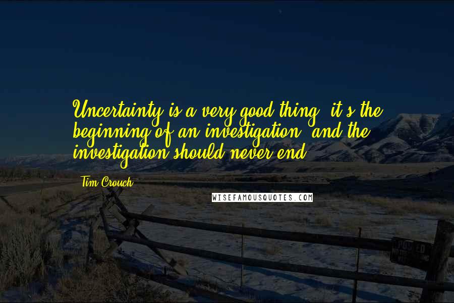 Tim Crouch Quotes: Uncertainty is a very good thing: it's the beginning of an investigation, and the investigation should never end.