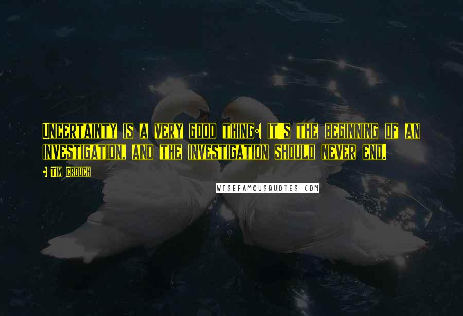 Tim Crouch Quotes: Uncertainty is a very good thing: it's the beginning of an investigation, and the investigation should never end.