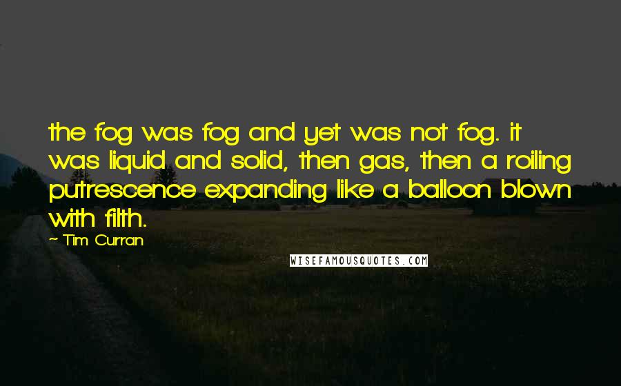 Tim Curran Quotes: the fog was fog and yet was not fog. it was liquid and solid, then gas, then a roiling putrescence expanding like a balloon blown with filth.