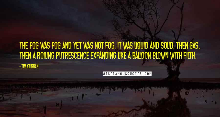 Tim Curran Quotes: the fog was fog and yet was not fog. it was liquid and solid, then gas, then a roiling putrescence expanding like a balloon blown with filth.