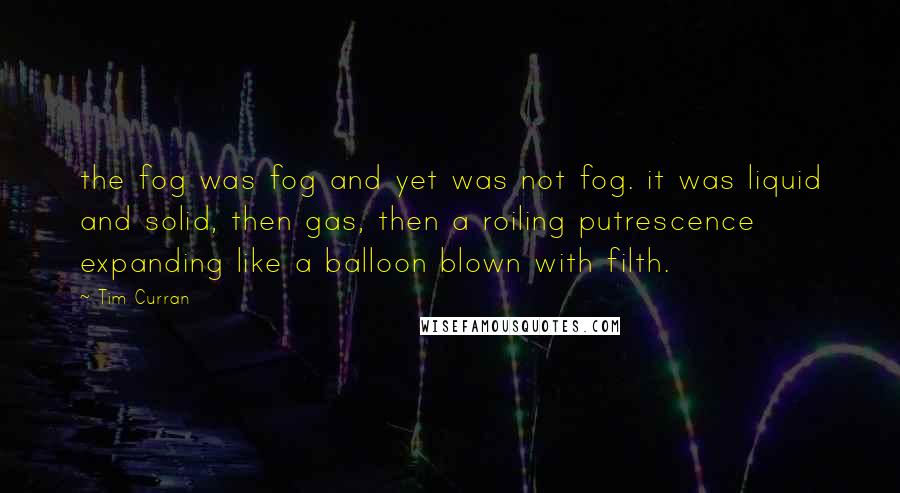 Tim Curran Quotes: the fog was fog and yet was not fog. it was liquid and solid, then gas, then a roiling putrescence expanding like a balloon blown with filth.