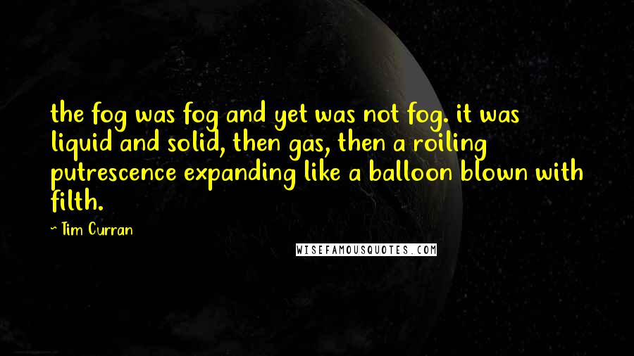 Tim Curran Quotes: the fog was fog and yet was not fog. it was liquid and solid, then gas, then a roiling putrescence expanding like a balloon blown with filth.