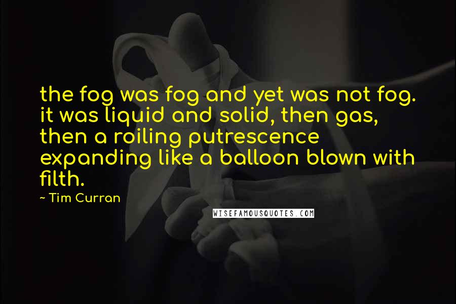 Tim Curran Quotes: the fog was fog and yet was not fog. it was liquid and solid, then gas, then a roiling putrescence expanding like a balloon blown with filth.
