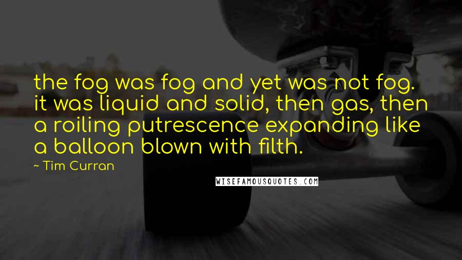 Tim Curran Quotes: the fog was fog and yet was not fog. it was liquid and solid, then gas, then a roiling putrescence expanding like a balloon blown with filth.