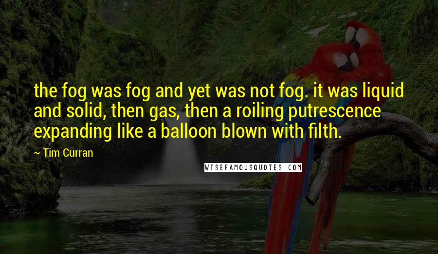 Tim Curran Quotes: the fog was fog and yet was not fog. it was liquid and solid, then gas, then a roiling putrescence expanding like a balloon blown with filth.