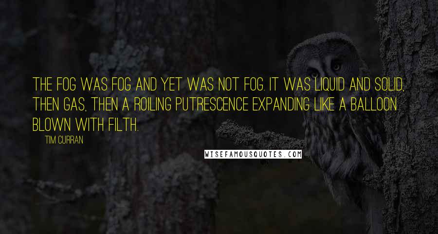 Tim Curran Quotes: the fog was fog and yet was not fog. it was liquid and solid, then gas, then a roiling putrescence expanding like a balloon blown with filth.