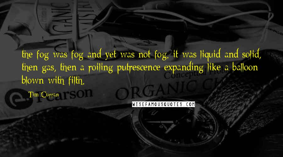 Tim Curran Quotes: the fog was fog and yet was not fog. it was liquid and solid, then gas, then a roiling putrescence expanding like a balloon blown with filth.