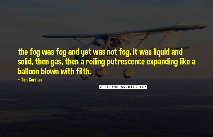 Tim Curran Quotes: the fog was fog and yet was not fog. it was liquid and solid, then gas, then a roiling putrescence expanding like a balloon blown with filth.