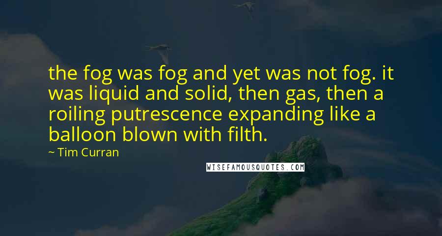 Tim Curran Quotes: the fog was fog and yet was not fog. it was liquid and solid, then gas, then a roiling putrescence expanding like a balloon blown with filth.