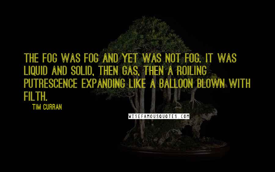 Tim Curran Quotes: the fog was fog and yet was not fog. it was liquid and solid, then gas, then a roiling putrescence expanding like a balloon blown with filth.