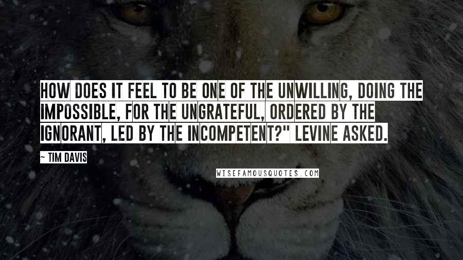 Tim Davis Quotes: How does it feel to be one of the unwilling, doing the impossible, for the ungrateful, ordered by the ignorant, led by the incompetent?" Levine asked.