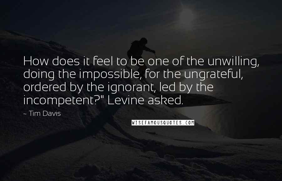 Tim Davis Quotes: How does it feel to be one of the unwilling, doing the impossible, for the ungrateful, ordered by the ignorant, led by the incompetent?" Levine asked.