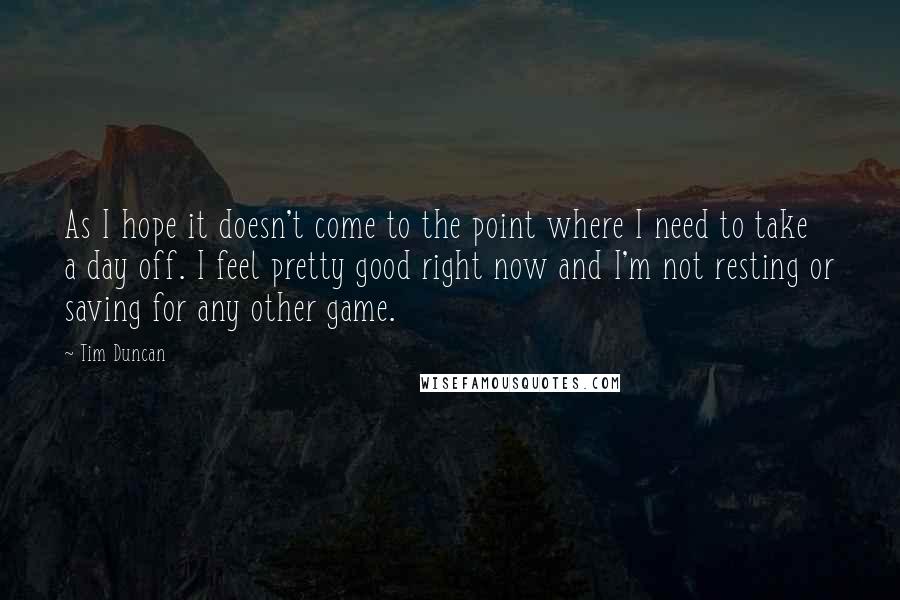 Tim Duncan Quotes: As I hope it doesn't come to the point where I need to take a day off. I feel pretty good right now and I'm not resting or saving for any other game.