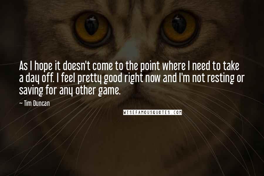 Tim Duncan Quotes: As I hope it doesn't come to the point where I need to take a day off. I feel pretty good right now and I'm not resting or saving for any other game.