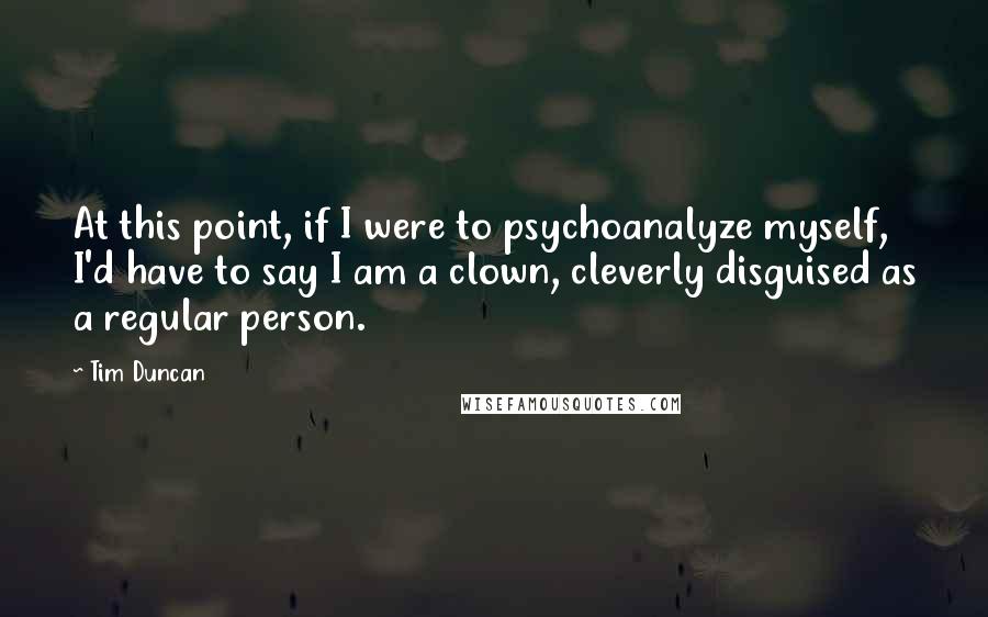Tim Duncan Quotes: At this point, if I were to psychoanalyze myself, I'd have to say I am a clown, cleverly disguised as a regular person.