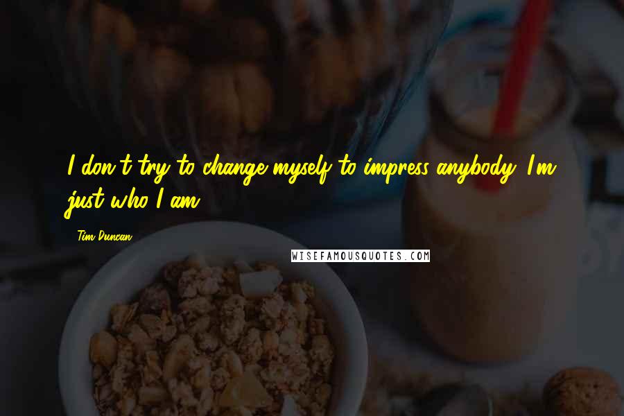 Tim Duncan Quotes: I don't try to change myself to impress anybody. I'm just who I am.