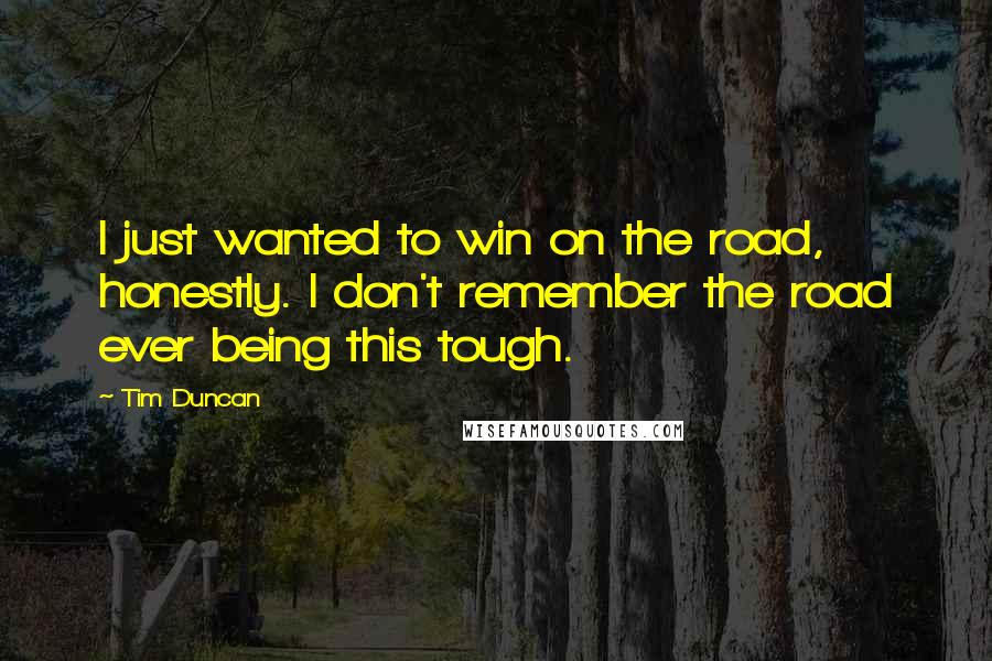 Tim Duncan Quotes: I just wanted to win on the road, honestly. I don't remember the road ever being this tough.