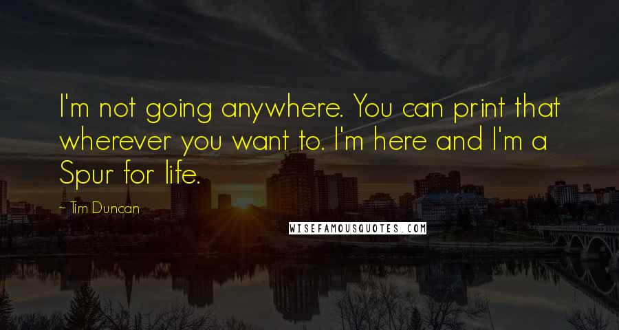 Tim Duncan Quotes: I'm not going anywhere. You can print that wherever you want to. I'm here and I'm a Spur for life.