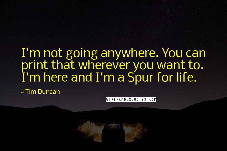 Tim Duncan Quotes: I'm not going anywhere. You can print that wherever you want to. I'm here and I'm a Spur for life.
