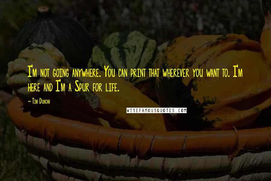 Tim Duncan Quotes: I'm not going anywhere. You can print that wherever you want to. I'm here and I'm a Spur for life.