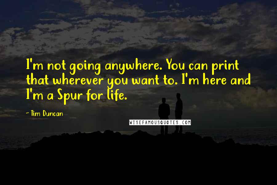 Tim Duncan Quotes: I'm not going anywhere. You can print that wherever you want to. I'm here and I'm a Spur for life.