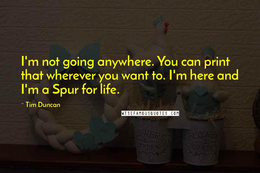 Tim Duncan Quotes: I'm not going anywhere. You can print that wherever you want to. I'm here and I'm a Spur for life.