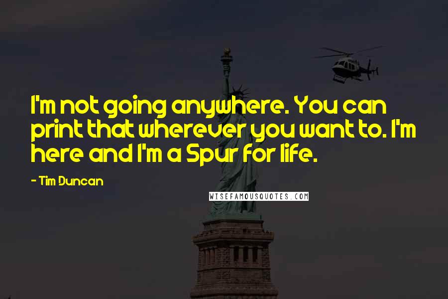 Tim Duncan Quotes: I'm not going anywhere. You can print that wherever you want to. I'm here and I'm a Spur for life.